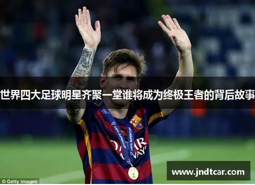 世界四大足球明星齐聚一堂谁将成为终极王者的背后故事