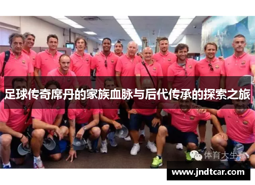 足球传奇席丹的家族血脉与后代传承的探索之旅