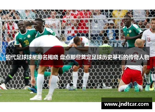 初代足球球星排名揭晓 盘点那些奠定足球历史基石的传奇人物