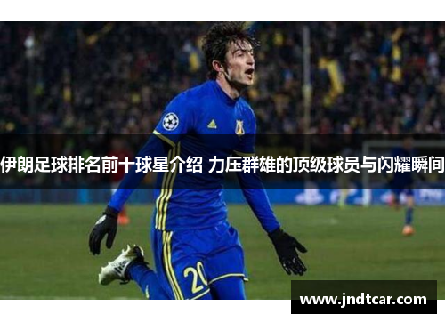伊朗足球排名前十球星介绍 力压群雄的顶级球员与闪耀瞬间