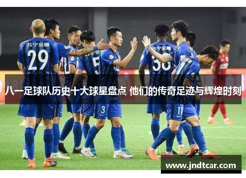 八一足球队历史十大球星盘点 他们的传奇足迹与辉煌时刻
