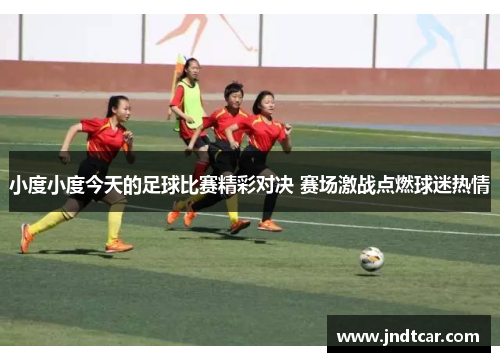 小度小度今天的足球比赛精彩对决 赛场激战点燃球迷热情