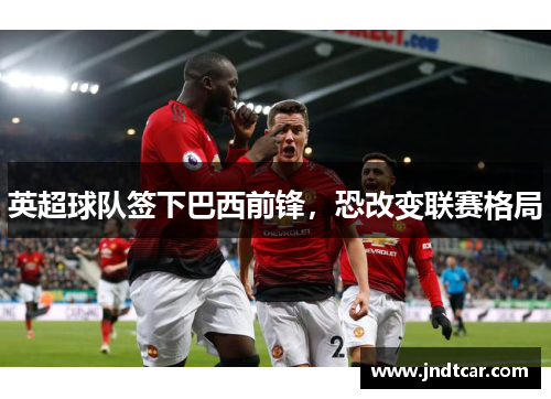 英超球队签下巴西前锋，恐改变联赛格局